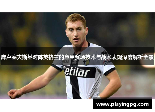 库卢塞夫斯基对阵英格兰的意甲赛场技术与战术表现深度解析全景 库卢塞夫斯基对阵英格兰的意甲赛场技术与战术表现深度解析全景