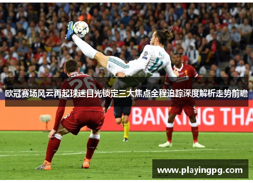 欧冠赛场风云再起球迷目光锁定三大焦点全程追踪深度解析走势前瞻 欧冠赛场风云再起球迷目光锁定三大焦点全程追踪深度解析走势前瞻