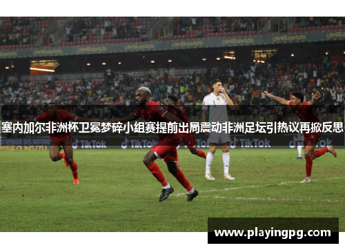塞内加尔非洲杯卫冕梦碎小组赛提前出局震动非洲足坛引热议再掀反思