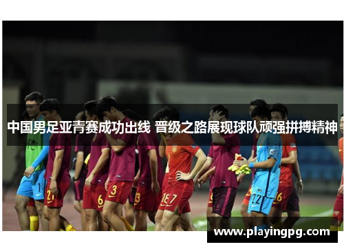 中国男足亚青赛成功出线 晋级之路展现球队顽强拼搏精神