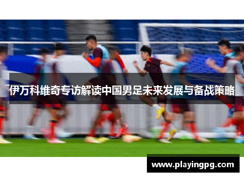 伊万科维奇专访解读中国男足未来发展与备战策略 伊万科维奇专访解读中国男足未来发展与备战策略