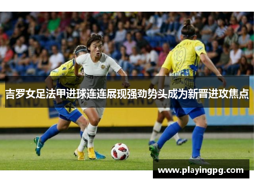 吉罗女足法甲进球连连展现强劲势头成为新晋进攻焦点