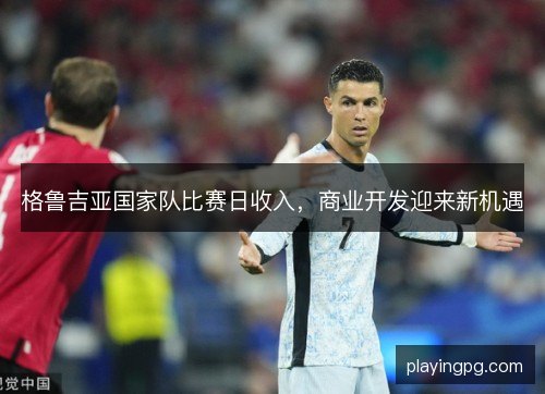 格鲁吉亚国家队比赛日收入，商业开发迎来新机遇