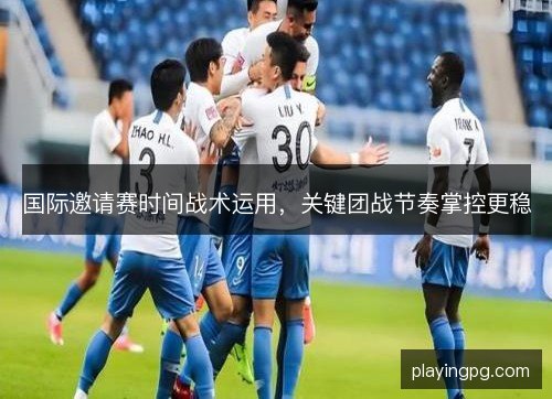国际邀请赛时间战术运用，关键团战节奏掌控更稳
