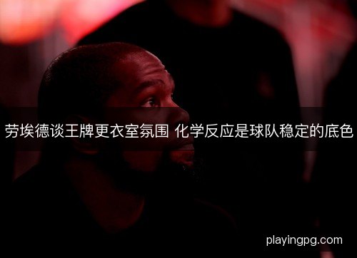 劳埃德谈王牌更衣室氛围 化学反应是球队稳定的底色 劳埃德谈王牌更衣室氛围 化学反应是球队稳定的底色